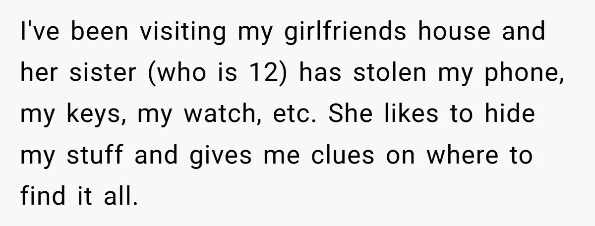 I've been visiting my girlfriends house and her sister (who is 12) has stolen my phone, my keys, my watch, etc. She likes to hide my stuff and gives me...