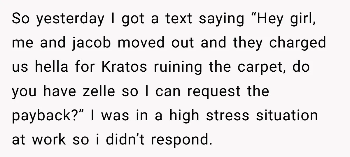 So yesterday I got a text saying “Hey girl, me and jacob moved out and they charged us hella for Kratos ruining the carpet, do you have zelle so I...