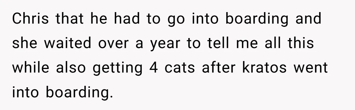 Chris that he had to go into boarding and she waited over a year to tell me all this while also getting 4 cats after kratos went into boarding.