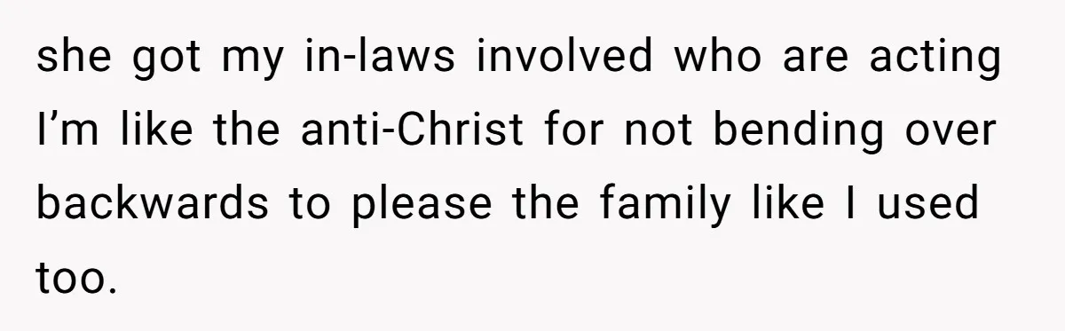 she got my in-laws involved who are acting I’m like the anti-Christ for not bending over backwards to please the family like I used too.
