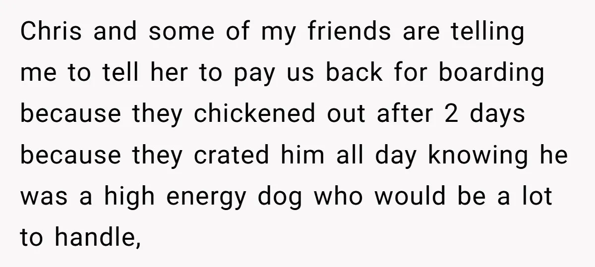 Chris and some of my friends are telling me to tell her to pay us back for boarding because they chickened out after 2 days because they crated him all...