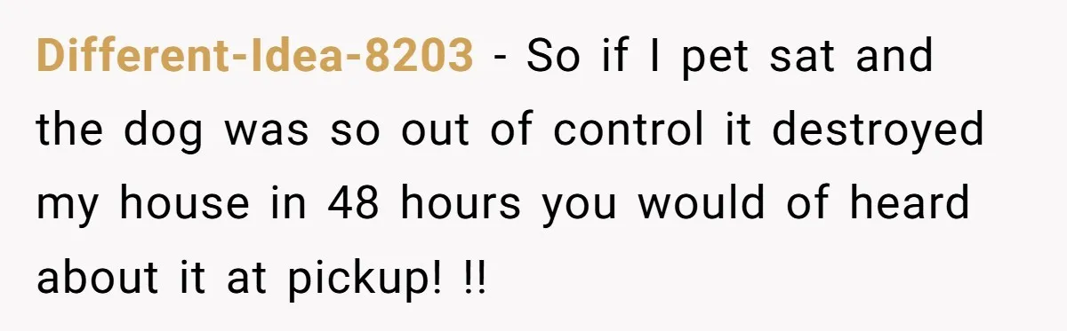 Different-Idea-8203 − So if I pet sat and the dog was so out of control it destroyed my house in 48 hours you would of heard about it at pickup!...
