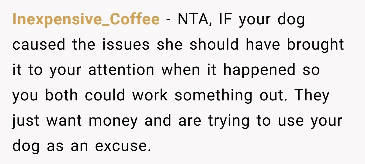 Inexpensive_Coffee − NTA, IF your dog caused the issues she should have brought it to your attention when it happened so you both could work something out. They just want...