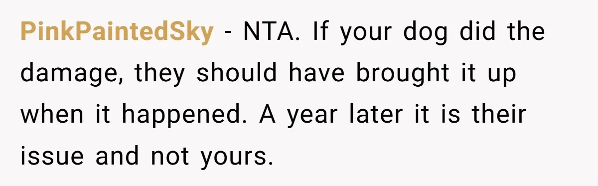 PinkPaintedSky − NTA. If your dog did the damage, they should have brought it up when it happened. A year later it is their issue and not yours.