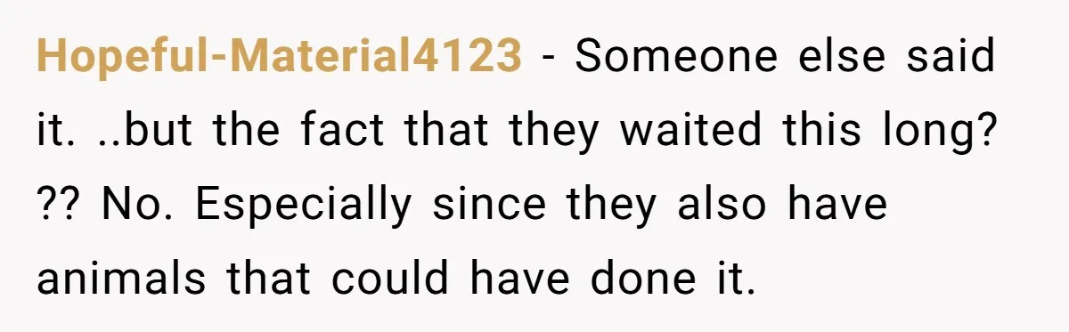 Hopeful-Material4123 − Someone else said it. ..but the fact that they waited this long? ?? No. Especially since they also have animals that could have done it.