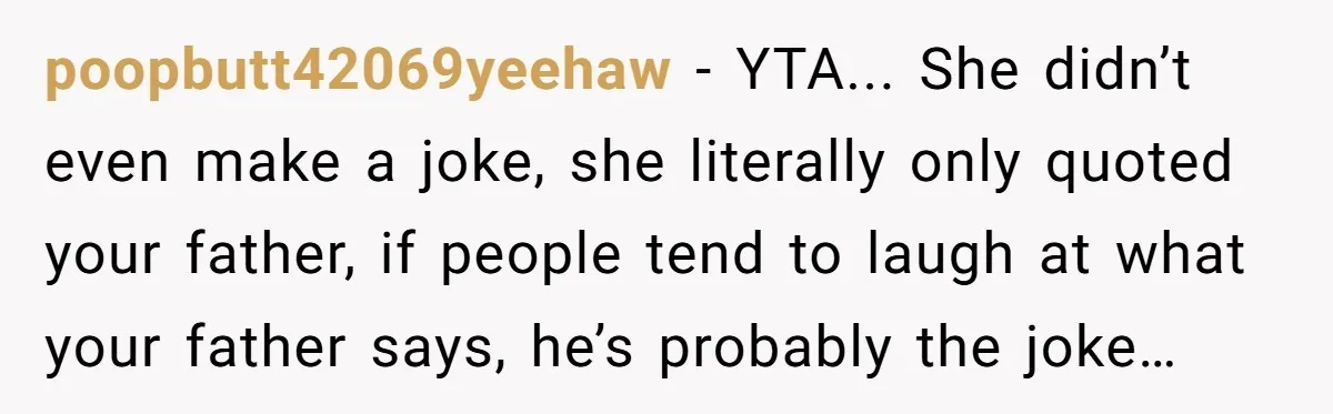 poopbutt42069yeehaw − YTA... She didn’t even make a joke, she literally only quoted your father, if people tend to laugh at what your father says, he’s probably the joke…