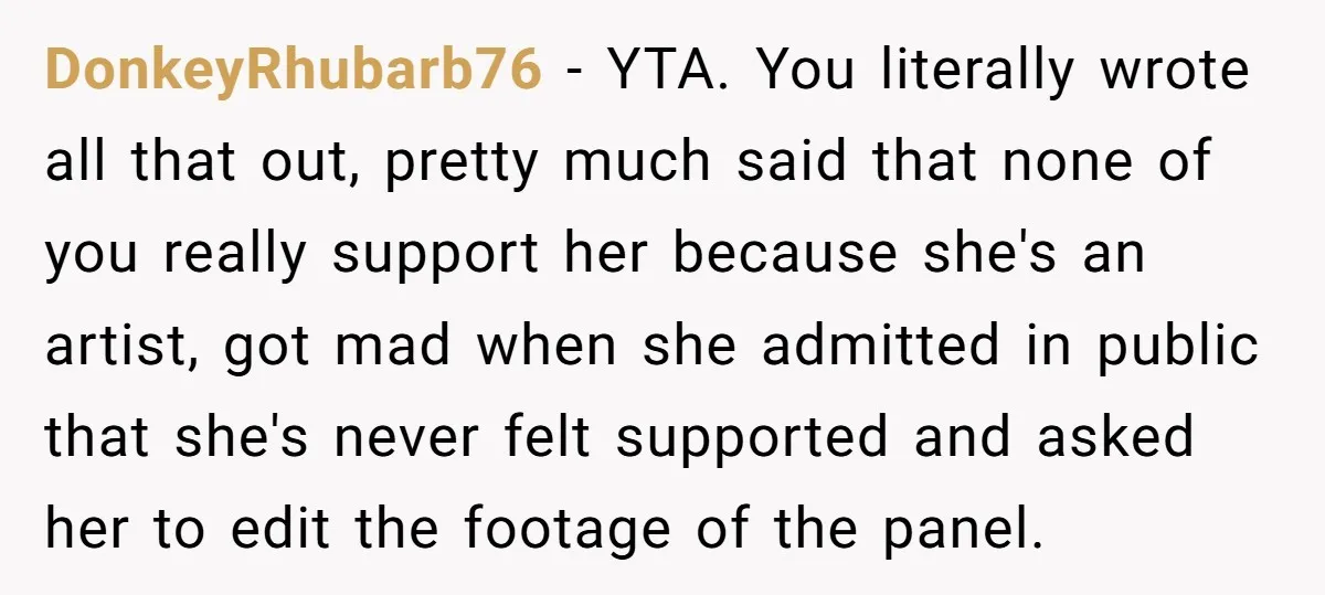 DonkeyRhubarb76 − YTA. You literally wrote all that out, pretty much said that none of you really support her because she's an artist, got mad when she admitted in public...