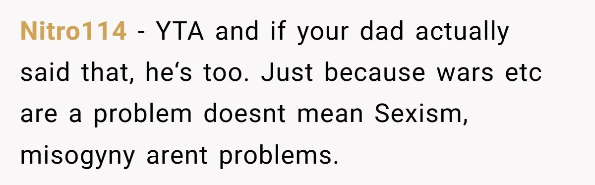 Nitro114 − YTA and if your dad actually said that, he‘s too. Just because wars etc are a problem doesnt mean Sexism, misogyny arent problems.