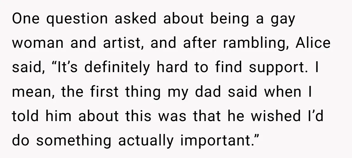 One question asked about being a gay woman and artist, and after rambling, Alice said, “It’s definitely hard to find support. I mean, the first thing my dad said when...