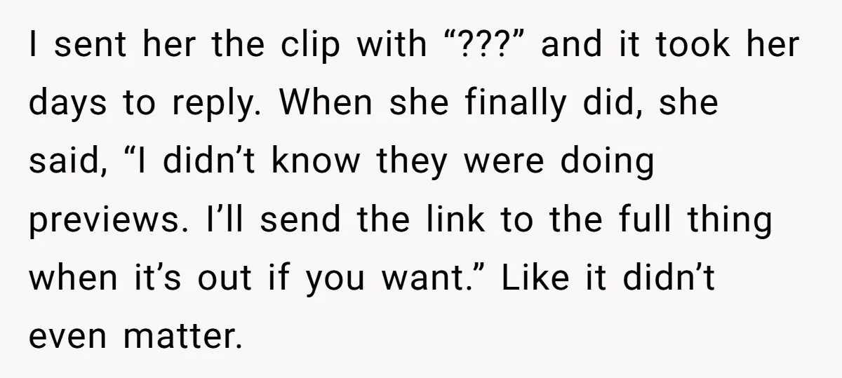 I sent her the clip with “???” and it took her days to reply. When she finally did, she said, “I didn’t know they were doing previews. I’ll send the...