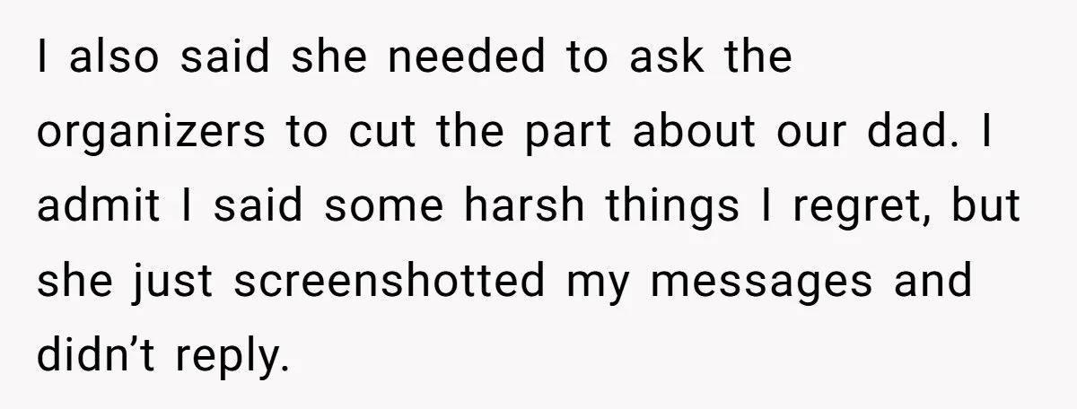I also said she needed to ask the organizers to cut the part about our dad. I admit I said some harsh things I regret, but she just screenshotted my...