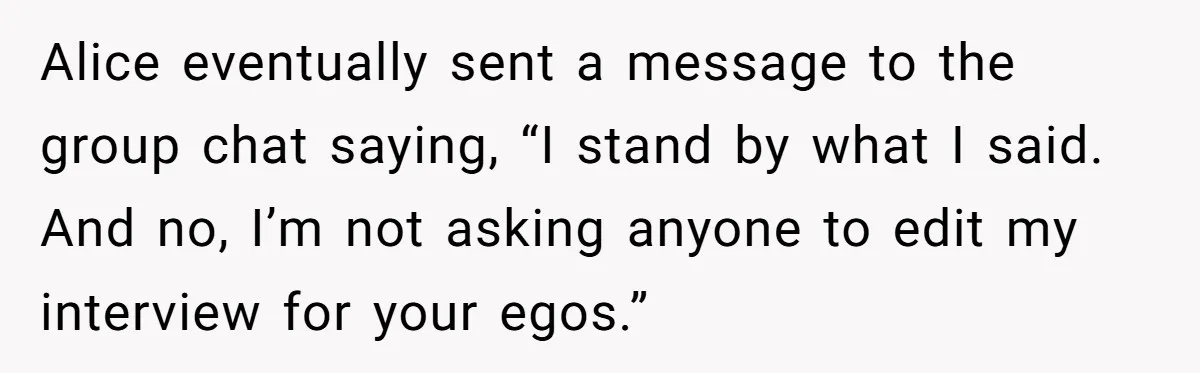 Alice eventually sent a message to the group chat saying, “I stand by what I said. And no, I’m not asking anyone to edit my interview for your egos.”
