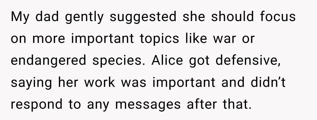 My dad gently suggested she should focus on more important topics like war or endangered species. Alice got defensive, saying her work was important and didn’t respond to any messages...