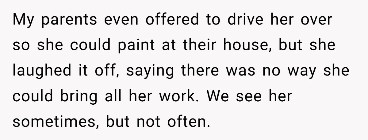 My parents even offered to drive her over so she could paint at their house, but she laughed it off, saying there was no way she could bring all her...