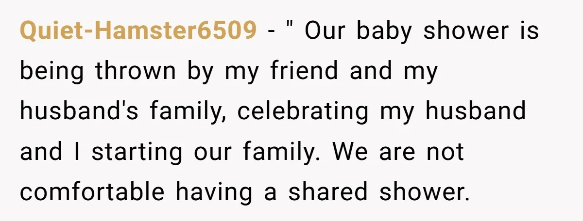 Quiet-Hamster6509 − " Our baby shower is being thrown by my friend and my husband's family, celebrating my husband and I starting our family. We are not comfortable having a...