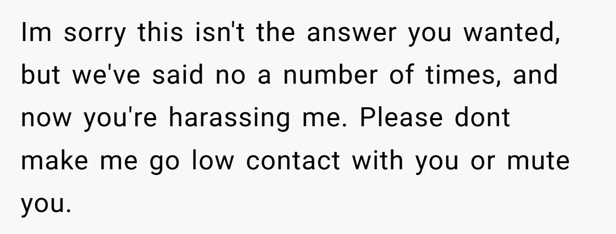 Im sorry this isn't the answer you wanted, but we've said no a number of times, and now you're harassing me. Please dont make me go low contact with you...
