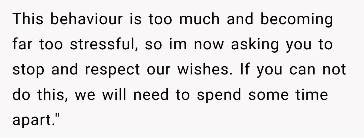 This behaviour is too much and becoming far too stressful, so im now asking you to stop and respect our wishes. If you can not do this, we will need...
