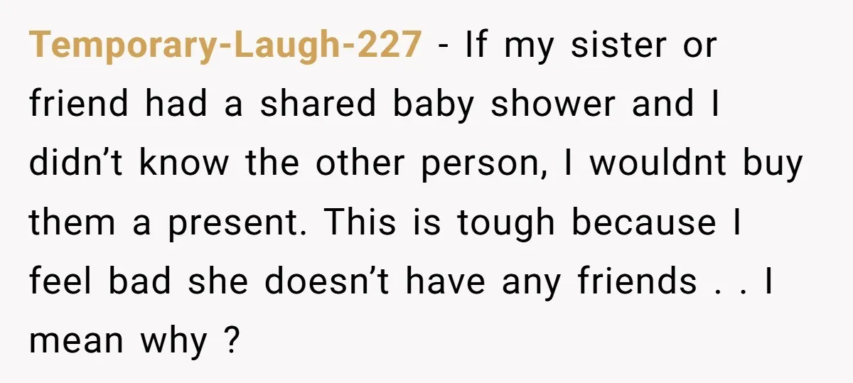 Temporary-Laugh-227 − If my sister or friend had a shared baby shower and I didn’t know the other person, I wouldnt buy them a present. This is tough because I...