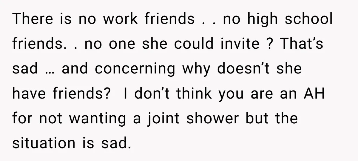 There is no work friends . . no high school friends. . no one she could invite ? That’s sad … and concerning why doesn’t she have friends? I don’t...