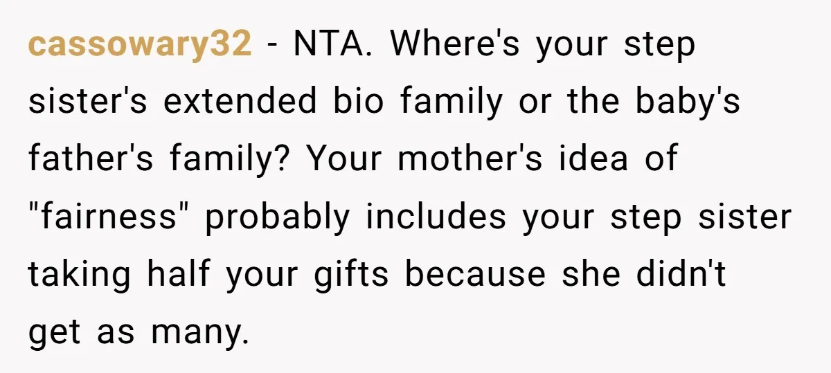 cassowary32 − NTA. Where's your step sister's extended bio family or the baby's father's family? Your mother's idea of "fairness" probably includes your step sister taking half your gifts because...