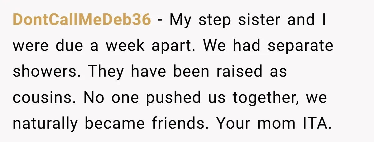 DontCallMeDeb36 − My step sister and I were due a week apart. We had separate showers. They have been raised as cousins. No one pushed us together, we naturally became...