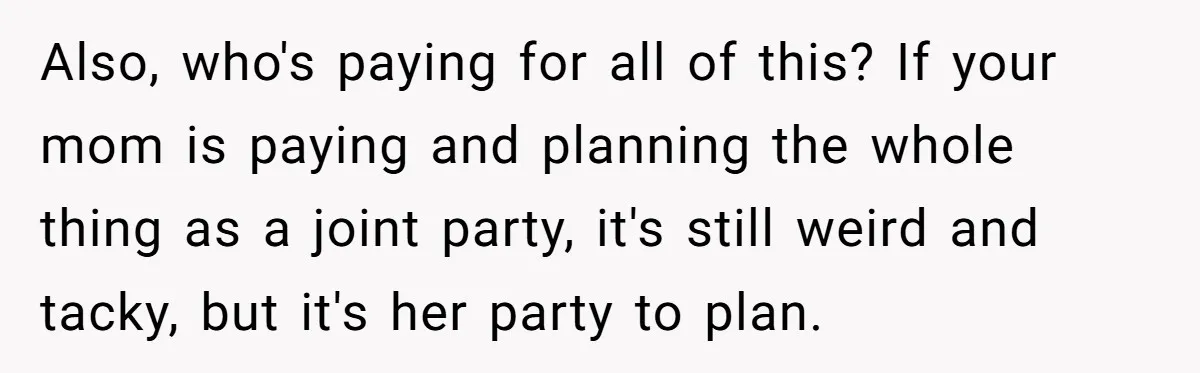 Also, who's paying for all of this? If your mom is paying and planning the whole thing as a joint party, it's still weird and tacky, but it's her party...
