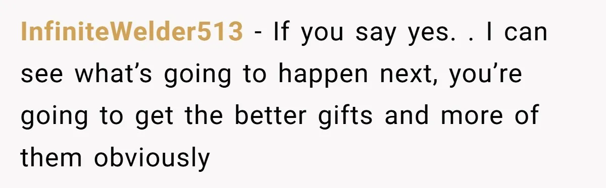 InfiniteWelder513 − If you say yes. . I can see what’s going to happen next, you’re going to get the better gifts and more of them obviously