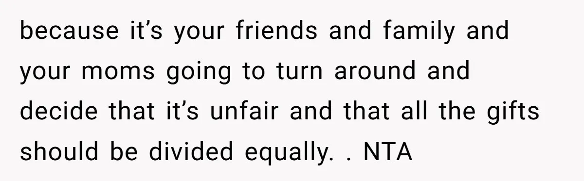 because it’s your friends and family and your moms going to turn around and decide that it’s unfair and that all the gifts should be divided equally. . NTA