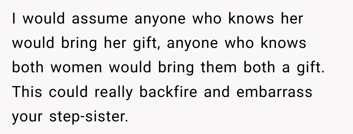 I would assume anyone who knows her would bring her gift, anyone who knows both women would bring them both a gift. This could really backfire and embarrass your step-sister.