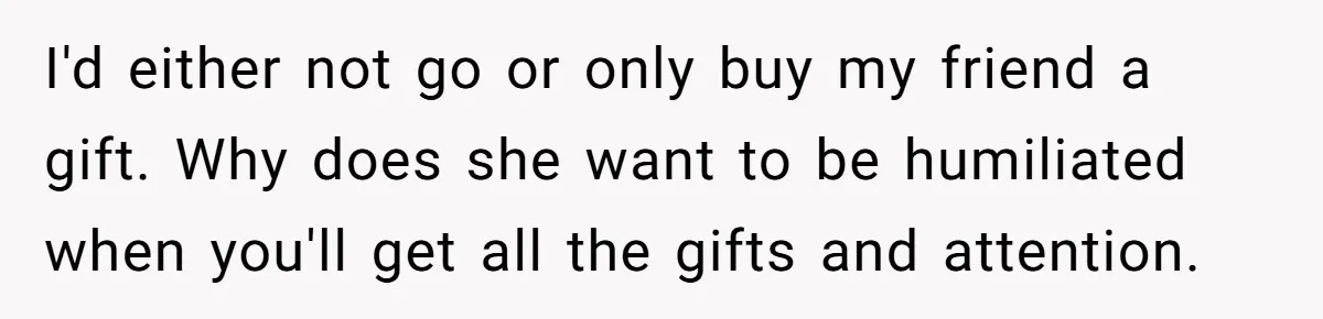 I'd either not go or only buy my friend a gift. Why does she want to be humiliated when you'll get all the gifts and attention.