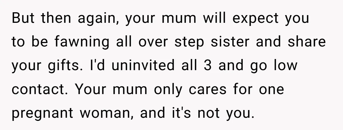 But then again, your mum will expect you to be fawning all over step sister and share your gifts. I'd uninvited all 3 and go low contact. Your mum only...