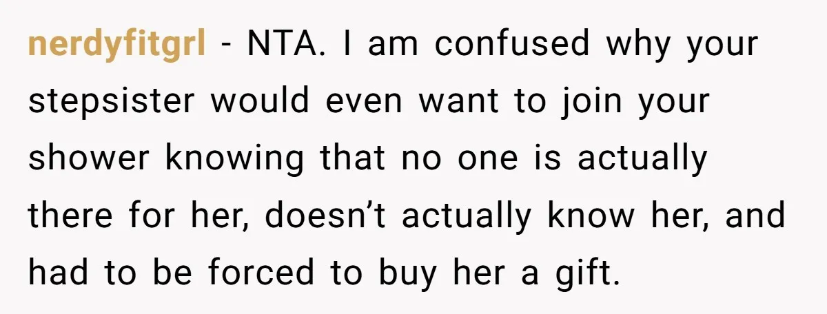 nerdyfitgrl − NTA. I am confused why your stepsister would even want to join your shower knowing that no one is actually there for her, doesn’t actually know her, and...