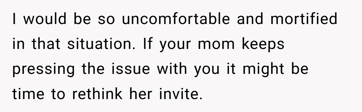 I would be so uncomfortable and mortified in that situation. If your mom keeps pressing the issue with you it might be time to rethink her invite.