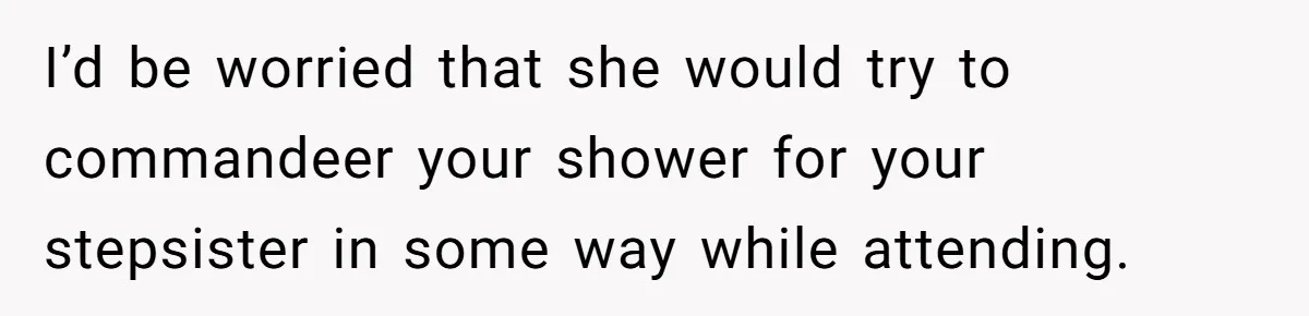 I’d be worried that she would try to commandeer your shower for your stepsister in some way while attending.