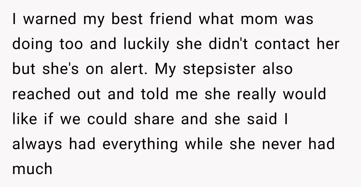I warned my best friend what mom was doing too and luckily she didn't contact her but she's on alert. My stepsister also reached out and told me she really...