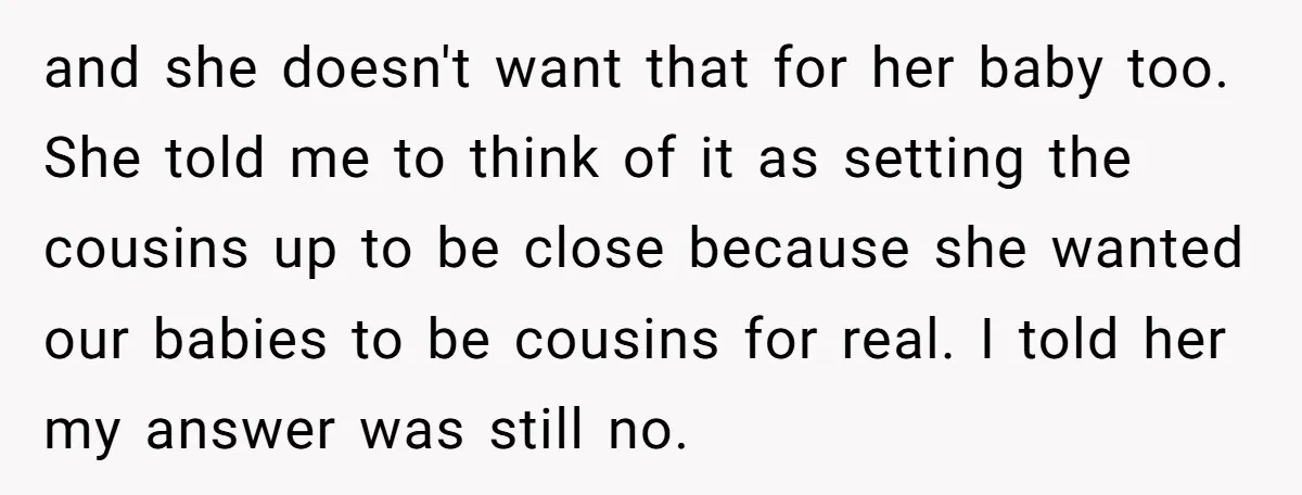 and she doesn't want that for her baby too. She told me to think of it as setting the cousins up to be close because she wanted our babies to...