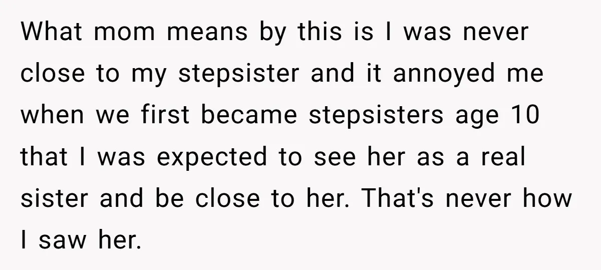 What mom means by this is I was never close to my stepsister and it annoyed me when we first became stepsisters age 10 that I was expected to see...