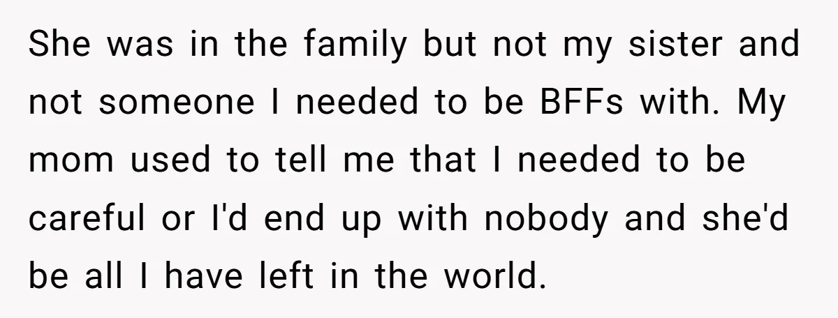 She was in the family but not my sister and not someone I needed to be BFFs with. My mom used to tell me that I needed to be careful...