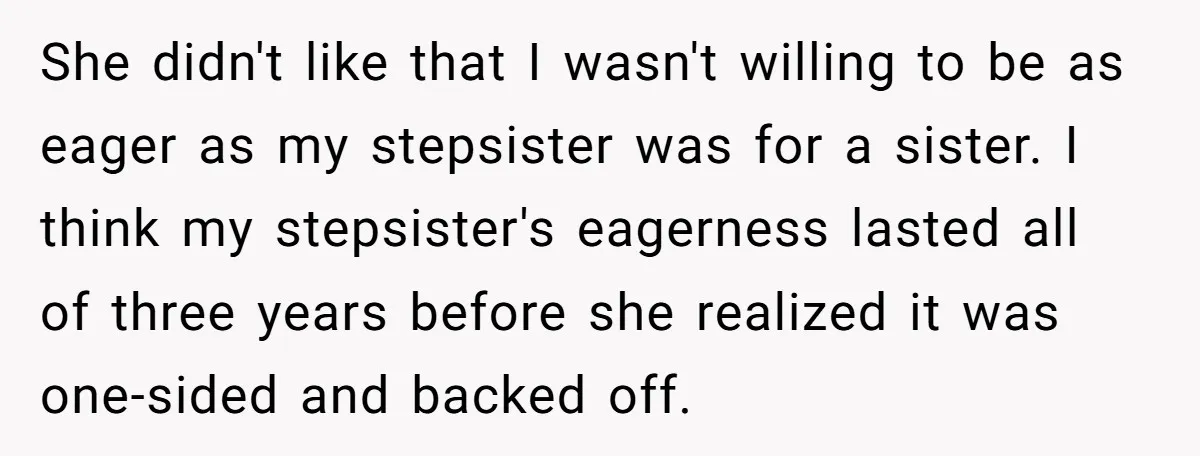 She didn't like that I wasn't willing to be as eager as my stepsister was for a sister. I think my stepsister's eagerness lasted all of three years before she...