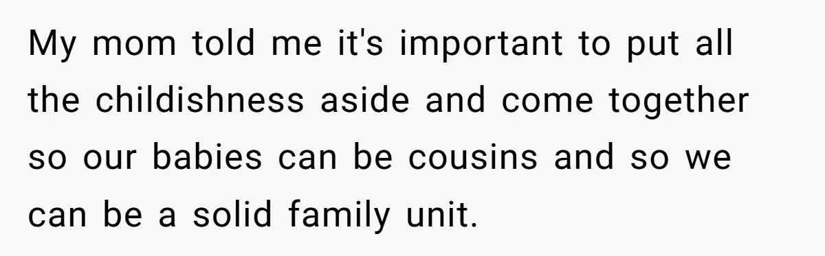 My mom told me it's important to put all the childishness aside and come together so our babies can be cousins and so we can be a solid family unit.