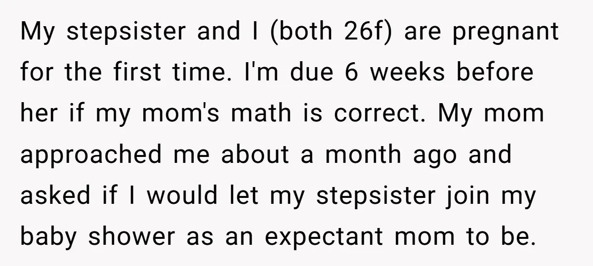 My stepsister and I (both 26f) are pregnant for the first time. I'm due 6 weeks before her if my mom's math is correct. My mom approached me about a...