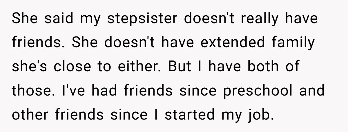 She said my stepsister doesn't really have friends. She doesn't have extended family she's close to either. But I have both of those. I've had friends since preschool and other...