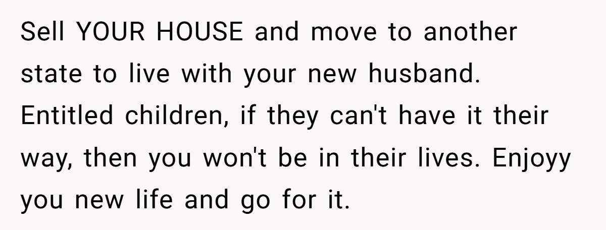 Sell YOUR HOUSE and move to another state to live with your new husband. Entitled children, if they can't have it their way, then you won't be in their lives....