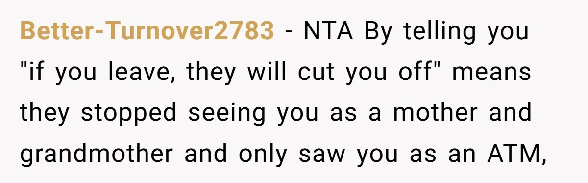 Better-Turnover2783 − NTA By telling you "if you leave, they will cut you off" means they stopped seeing you as a mother and grandmother and only saw you as an...