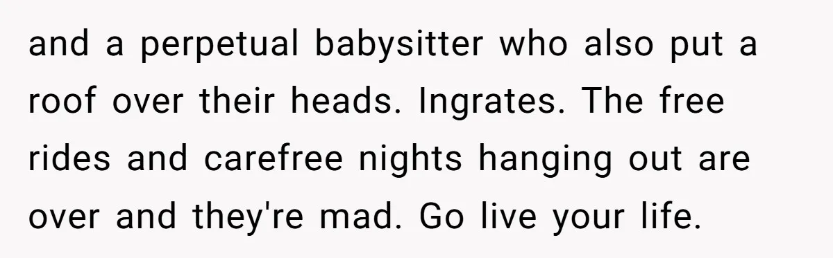 and a perpetual babysitter who also put a roof over their heads. Ingrates. The free rides and carefree nights hanging out are over and they're mad. Go live your life.