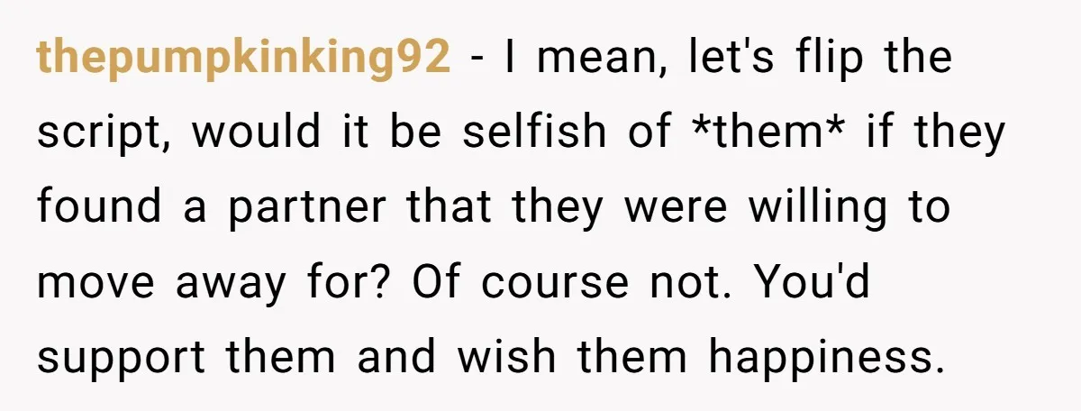 thepumpkinking92 − I mean, let's flip the script, would it be selfish of *them* if they found a partner that they were willing to move away for? Of course not....