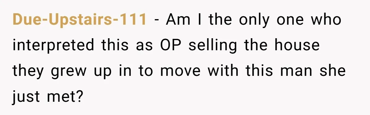 Due-Upstairs-111 − Am I the only one who interpreted this as OP selling the house they grew up in to move with this man she just met?