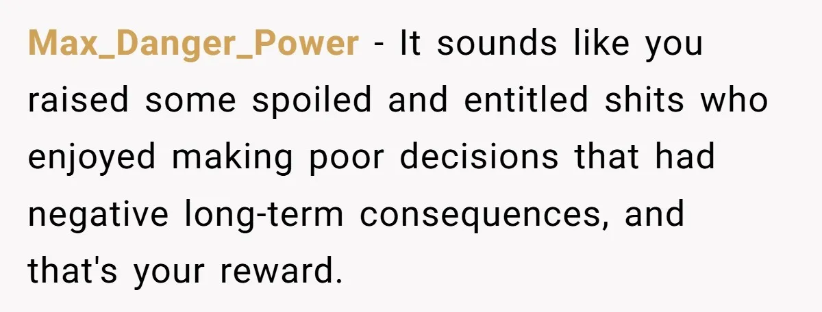 Max_Danger_Power − It sounds like you raised some spoiled and entitled shits who enjoyed making poor decisions that had negative long-term consequences, and that's your reward.