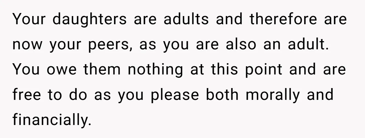 Your daughters are adults and therefore are now your peers, as you are also an adult. You owe them nothing at this point and are free to do as you...