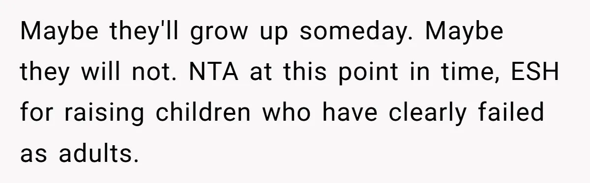 Maybe they'll grow up someday. Maybe they will not. NTA at this point in time, ESH for raising children who have clearly failed as adults.